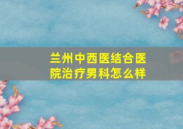 兰州中西医结合医院治疗男科怎么样