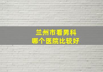 兰州市看男科哪个医院比较好