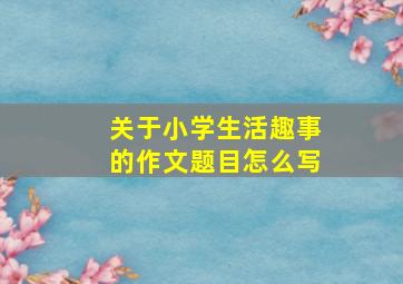 关于小学生活趣事的作文题目怎么写