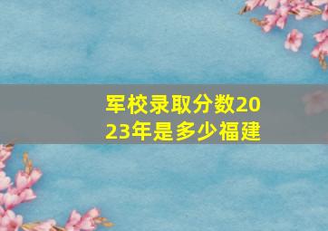 军校录取分数2023年是多少福建