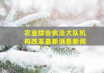 农业综合执法大队机构改革最新消息新闻