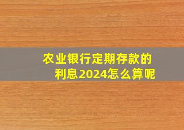 农业银行定期存款的利息2024怎么算呢