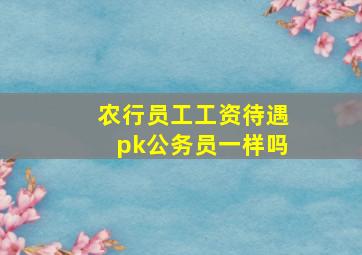 农行员工工资待遇pk公务员一样吗