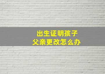 出生证明孩子父亲更改怎么办