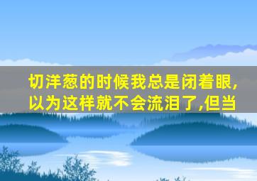 切洋葱的时候我总是闭着眼,以为这样就不会流泪了,但当