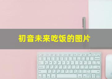 初音未来吃饭的图片