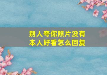 别人夸你照片没有本人好看怎么回复