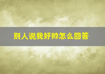 别人说我好帅怎么回答