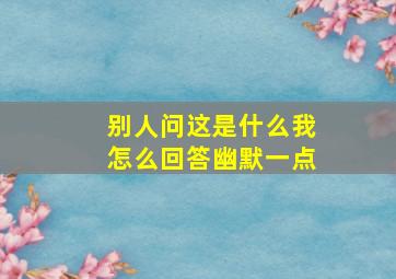 别人问这是什么我怎么回答幽默一点