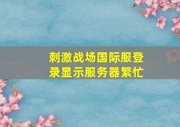 刺激战场国际服登录显示服务器繁忙