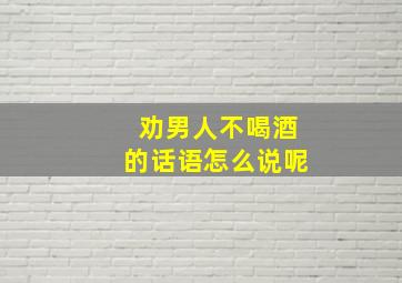 劝男人不喝酒的话语怎么说呢