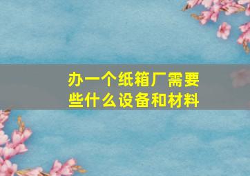 办一个纸箱厂需要些什么设备和材料