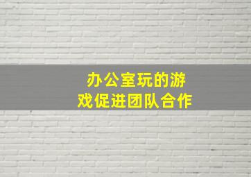 办公室玩的游戏促进团队合作