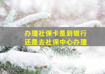 办理社保卡是到银行还是去社保中心办理