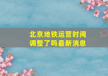 北京地铁运营时间调整了吗最新消息