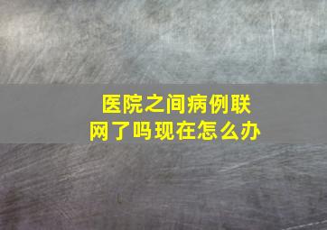 医院之间病例联网了吗现在怎么办