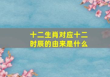 十二生肖对应十二时辰的由来是什么