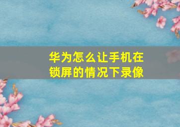 华为怎么让手机在锁屏的情况下录像