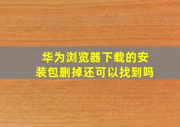 华为浏览器下载的安装包删掉还可以找到吗