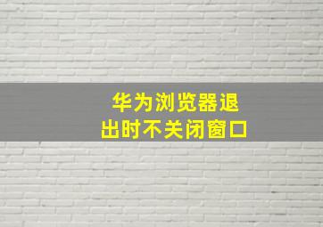 华为浏览器退出时不关闭窗口