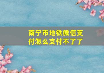 南宁市地铁微信支付怎么支付不了了