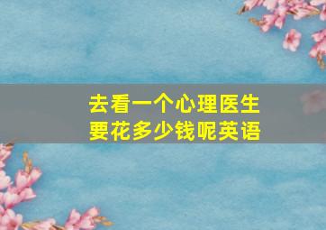 去看一个心理医生要花多少钱呢英语