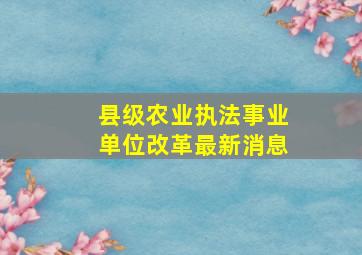 县级农业执法事业单位改革最新消息