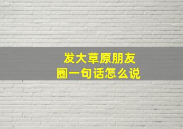 发大草原朋友圈一句话怎么说