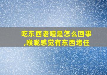 吃东西老噎是怎么回事,喉咙感觉有东西堵住