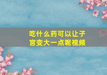 吃什么药可以让子宫变大一点呢视频