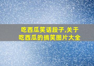 吃西瓜笑话段子,关于吃西瓜的搞笑图片大全