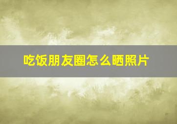 吃饭朋友圈怎么晒照片