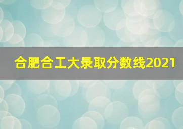 合肥合工大录取分数线2021