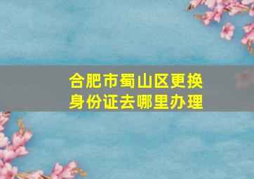 合肥市蜀山区更换身份证去哪里办理