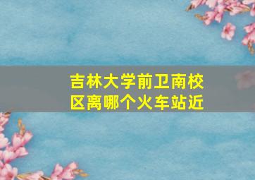 吉林大学前卫南校区离哪个火车站近