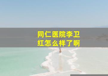 同仁医院李卫红怎么样了啊