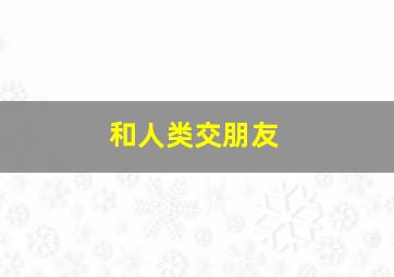 和人类交朋友