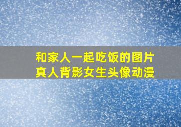 和家人一起吃饭的图片真人背影女生头像动漫