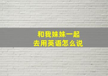 和我妹妹一起去用英语怎么说