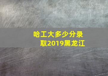 哈工大多少分录取2019黑龙江