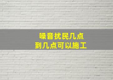 噪音扰民几点到几点可以施工