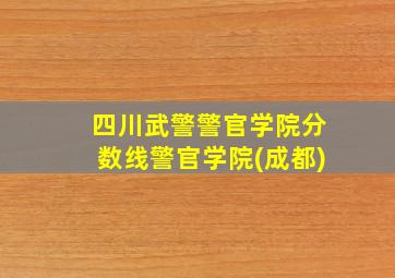 四川武警警官学院分数线警官学院(成都)