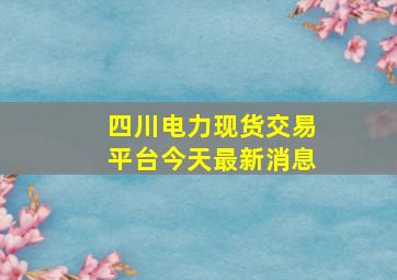 四川电力现货交易平台今天最新消息