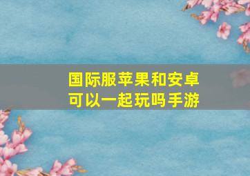 国际服苹果和安卓可以一起玩吗手游