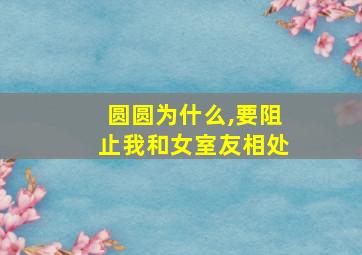 圆圆为什么,要阻止我和女室友相处