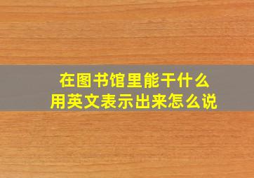 在图书馆里能干什么用英文表示出来怎么说