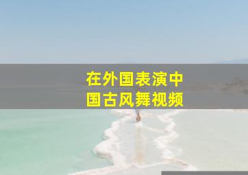 在外国表演中国古风舞视频