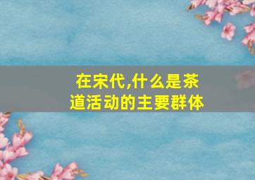 在宋代,什么是茶道活动的主要群体