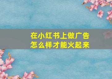 在小红书上做广告怎么样才能火起来