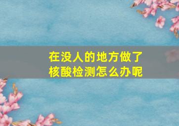 在没人的地方做了核酸检测怎么办呢